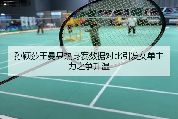 孙颖莎王曼昱热身赛数据对比引发女单主力之争升温